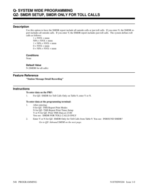 Page 565QZ- SMDR SETUP, SMDR ONLY FOR TOLL CALLS
Description
Use this option to have the SMDR report include all outside calls or just toll calls.  If you enter N, the SMDR re-
port includes all outside calls.  If you enter Y, the SMDR report includes just toll calls.  The system defines toll
calls as follows:
1 + NNX + nnnn
NPA + NNX + nnnn
1 + NPA + NNX + nnnn
0 + NNX + nnnn
0 + NPA + NNX + nnnn
Conditions 
None
Default Value
N (SMDR for all calls)
Feature Reference
Station Message Detail Recording...