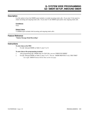 Page 566QZ- SMDR SETUP, INBOUND SMDR
Description
Use this option to have the SMDR report include or exclude incoming trunk calls.  If you enter Y, the report in-
cludes incoming and outgoing trunk calls.  If you enter N, the SMDR report prints only outgoing trunk calls.
Conditions 
None
Default Value
Y (SMDR report includes both incoming and outgoing trunk calls)
Feature Reference
Station Message Detail Recording
Instructions
To enter data on the PRF:
1. For QZ- Inbound SMDR on Table 9, enter Y or N.
To enter...