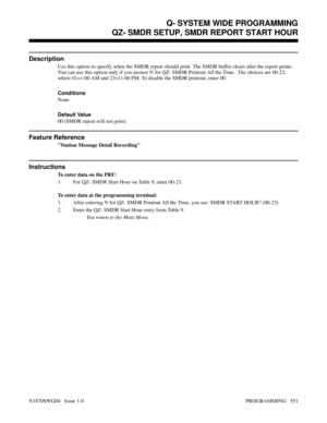 Page 568QZ- SMDR SETUP, SMDR REPORT START HOUR
Description
Use this option to specify when the SMDR report should print. The SMDR buffer clears after the report prints.
You can use this option only if you answer N for QZ- SMDR Printout All the Time.  The choices are 00-23,
where 01=1:00 AM and 23=11:00 PM. To disable the SMDR printout, enter 00.
Conditions 
None
Default Value
00 (SMDR report will not print)
Feature Reference
Station Message Detail Recording
Instructions
To enter data on the PRF:
1. For QZ- SMDR...