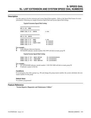 Page 572S- SPEED DIALSL- LIST EXTENSION AND SYSTEM SPEED DIAL NUMBERS
Description
Use this option to list the extension and system Speed Dial numbers.  Refer to the Speed Dial feature for more
information. Following are sample Extension Speed Dial and System Speed Dial listings.
Typical Extension Speed Dial Listing
===========================
EXT # 300  ANNA
===========================  
SPEED DIAL # 20 - BRUCE            I:304
===========================
EXT # 304  BRUCE
===========================  
SPEED DIAL...