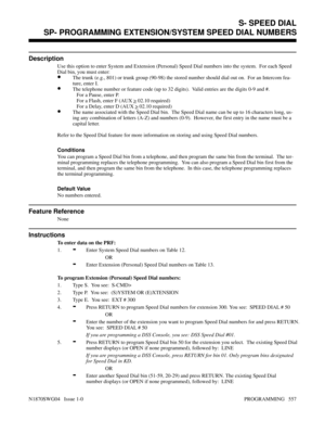 Page 574SP- PROGRAMMING EXTENSION/SYSTEM SPEED DIAL NUMBERS
Description
Use this option to enter System and Extension (Personal) Speed Dial numbers into the system.  For each Speed
Dial bin, you must enter:
•The trunk (e.g., 801) or trunk group (90-98) the stored number should dial out on.  For an Intercom fea-
ture, enter I.
•The telephone number or feature code (up to 32 digits).  Valid entries are the digits 0-9 and #.
   For a Pause, enter P.
   For a Flash, enter F (AUX 
> 02.10 required)
   For a Delay,...