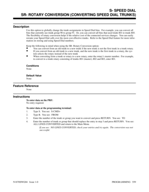 Page 576SR- ROTARY CONVERSION (CONVERTING SPEED DIAL TRUNKS)
Description
Use this option to globally change the trunk assignments in Speed Dial bins.  For example, you can convert all
bins that currently use trunk group 90 to group 91.  Or, you can convert all bins that used trunk 801 to trunk 805.
The flexibility of rotary conversion helps if the relative cost of the connected services changes.  You can easily
reroute your Speed Dial calls over the most cost effective trunks.  Refer to the Speed Dial feature...