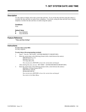 Page 578T- SET SYSTEM DATE AND TIME
Description
Use this option to display and set the system date and time.  If you set the date and time using this option, it
overrides the date and time set earlier from a telephone.  Conversely, setting the date and time from a display
telephone overrides the date and time set earlier using this option.
Conditions 
None
Default Value
•Date=00/00/00
•Time=00:00:00
Feature Reference
Time and Date Setting
Instructions
To enter data on the PRF:
No entry required.
To enter data at...