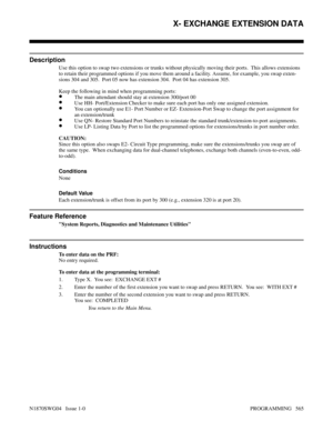 Page 582X- EXCHANGE EXTENSION DATA
Description
Use this option to swap two extensions or trunks without physically moving their ports.  This allows extensions
to retain their programmed options if you move them around a facility. Assume, for example, you swap exten-
sions 304 and 305.  Port 05 now has extension 304.  Port 04 has extension 305.
Keep the following in mind when programming ports:
•The main attendant should stay at extension 300/port 00
•Use HH- Port/Extension Checker to make sure each port has only...