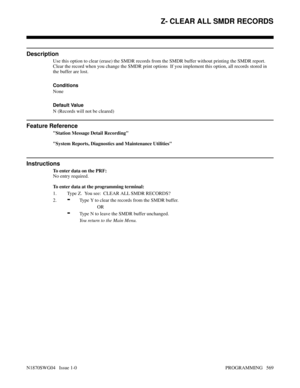 Page 586Z- CLEAR ALL SMDR RECORDS
Description
Use this option to clear (erase) the SMDR records from the SMDR buffer without printing the SMDR report.
Clear the record when you change the SMDR print options  If you implement this option, all records stored in
the buffer are lost.
Conditions 
None
Default Value
N (Records will not be cleared)
Feature Reference
Station Message Detail Recording
System Reports, Diagnostics and Maintenance Utilities
Instructions
To enter data on the PRF:
No entry required.
To enter...