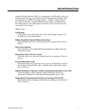 Page 594ARS INTRODUCTION
Automatic Route Selection (ARS) is a comprehensive and flexible on-line call
routing scheme that you can customize from the programming terminal. ARS
accommodates over 8000 call routing choices -- without a custom-ordered
rate structure data base. Automatic Route Selection allows modifications to
the routing choices to be made quickly and easily as the cost structure of the
connected services change. 
ARS provides:
Call Routing 
3-digit (Area Code) and 6-digit (Area Code and Exchange)...