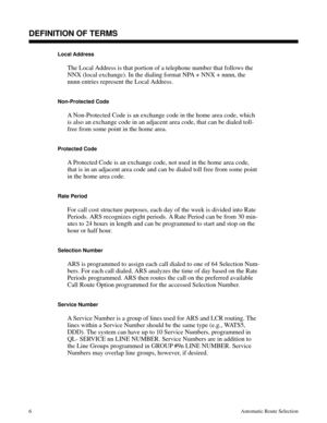 Page 597Local Address
The Local Address is that portion of a telephone number that follows the
NNX (local exchange). In the dialing format NPA + NNX + nnnn, the
nnnn entries represent the Local Address.
Non-Protected Code
A Non-Protected Code is an exchange code in the home area code, which
is also an exchange code in an adjacent area code, that can be dialed toll-
free from some point in the home area.
Protected Code
A Protected Code is an exchange code, not used in the home area code,
that is in an adjacent...