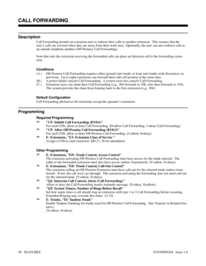 Page 61CALL FORWARDING
Description
Call Forwarding permits an extension user to redirect their calls to another extension.  This ensures that the
user’s calls are covered when they are away from their work area.  Optionally, the user can also redirect calls to
an outside telephone number (Off-Premise Call Forwarding).
Note that only the extension receiving the forwarded calls can place an Intercom call to the forwarding exten-
sion.
Conditions 
(A.) Off-Premise Call Forwarding requires either ground start...