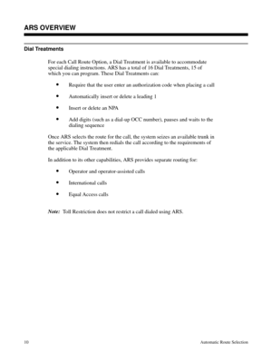 Page 601Dial Treatments
For each Call Route Option, a Dial Treatment is available to accommodate
special dialing instructions. ARS has a total of 16 Dial Treatments, 15 of
which you can program. These Dial Treatments can:
•Require that the user enter an authorization code when placing a call
•Automatically insert or delete a leading 1
•Insert or delete an NPA
•Add digits (such as a dial-up OCC number), pauses and waits to the
dialing sequence
Once ARS selects the route for the call, the system seizes an...