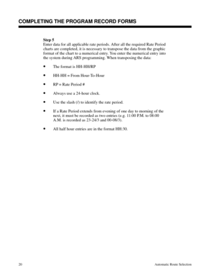 Page 611Step 5
Enter data for all applicable rate periods. After all the required Rate Period
charts are completed, it is necessary to transpose the data from the graphic
format of the chart to a numerical entry. You enter the numerical entry into
the system during ARS programming. When transposing the data:
•The format is HH-HH/RP
•HH-HH = From Hour-To-Hour
•RP = Rate Period #
•Always use a 24-hour clock.
•Use the slash (/) to identify the rate period. 
•If a Rate Period extends from evening of one day to...