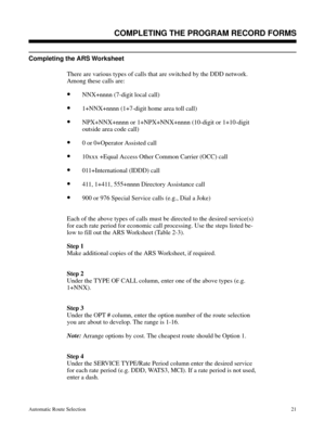 Page 612Completing the ARS Worksheet 
There are various types of calls that are switched by the DDD network.
Among these calls are:
•NNX+nnnn (7-digit local call)
•1+NNX+nnnn (1+7-digit home area toll call) 
•NPX+NNX+nnnn or 1+NPX+NNX+nnnn (10-digit or 1+10-digit
outside area code call) 
•0 or 0+Operator Assisted call
•10xxx +Equal Access Other Common Carrier (OCC) call 
•011+International (IDDD) call 
•411, 1+411, 555+nnnn Directory Assistance call 
•900 or 976 Special Service calls (e.g., Dial a Joke)
Each of...