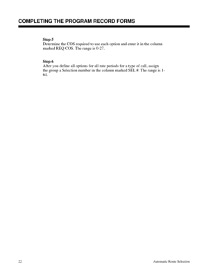 Page 613Step 5
Determine the COS required to use each option and enter it in the column
marked REQ COS. The range is 0-27.
Step 6
After you define all options for all rate periods for a type of call, assign
the group a Selection number in the column marked SEL #. The range is 1-
64.
Description
COMPLETING THE PROGRAM RECORD FORMS
22Automatic Route Selection 