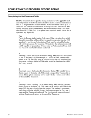 Page 615Completing the Dial Treatment Table
The Dial Treatment allows specific dialing instructions to be applied to each
call, independent of the NNX and local address dialed. ARS accommodates a
total of 15 programmable Dial Treatments. A Dial Treatment can be up to 32
characters and contains a combination of the option codes listed below. The
options are listed in the order that they MUST be entered on the Dial Treat-
ment Table PRF (Table 2-4). If an option is not required, omit it. (Note that n
represents...