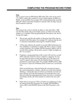 Page 616Inpa
Inpa is used to insert an NPA during ARS redial. This code can be used if
a 1 + NNX + nnnn call is routed to a service which requires an NPA (e.g.,
WATS, or dial-up MCI). For example, I203 would automatically insert the
NPA 203 whenever the Dial Treatment is selected. Only one Inpa code per
Dial Treatment is allowed.
Dnn
Dnn instructs the system to dial the nn digits or codes that follow. ARS
uses the Dnn option code to insert digits, pauses, or timed waits into the
number as it is redialed. When...