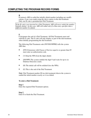 Page 617R
R instructs ARS to redial the initially dialed number including any modifi-
cations, if any were made using the above entries in the dial treatment.
Only one R code is permitted per Dial Treatment.
If the R code is not inserted in a Dial Treatment, ARS will never redial the number
initially dialed.  In this case, ARS will redial only if a Dnn entry specifies that a 
different number be dialed.
E
E designates the end of a Dial Treatment. All Dial Treatments must end
with the E code. The E code will only...