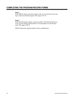 Page 619Step 4
In the SER # column, enter the number of the service desired for the rout-
ing as entered in the QL program. The range is 01-10.
Step 5
In the Dial Treatment column, enter the number of the dial treatment nec-
essary for the initially dialed number to be transmitted over the desired
route. The range is 00-15.
DT# 00 redials the original number with no modifications.
Description
COMPLETING THE PROGRAM RECORD FORMS
28Automatic Route Selection 