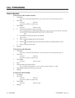 Page 63Feature Operation
To forward your calls to another extension:
1. Lift handset.
If you have a One-Touch Speed Dial key, you can press the key instead of using steps 2-5.
2. Press ICM.
Listen for: Dial tone
If you have an ESL set, skip this step.
3. Press PGM#.
Listen for: Dial tone stops
4.
-Dial extension number to receive your calls.
You can optionally press a DSS Console Hotline key or dial an operator (0 or 01-04).  If you dial
an operator, the system automatically inserts code 3 in the next step.
OR...