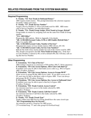 Page 625RELATED PROGRAMS FROM THE SYSTEM MAIN MENU 
Required Programming 
E- Trunks, E4- Next Trunk in Outbound Rotary
ARS requires trunk rotaries.  This prompt determines the selection sequence
for trunks within each rotary. 
E- Trunks, E7- Trunk Service Number
Assign a Service Number [1-10] to each trunk used for ARS.  ARS routes
calls to Service Numbers, not individual trunks.
E- Trunks, EA- Trunk Group Assign. (First Trunk in Group), Hybrid
Group trunks in rotaries by assigning each one the same First Trunk...