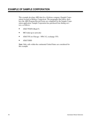 Page 627EXAMPLE OF SAMPLE CORPORATION
This example develops ARS data for a fictitious company (Sample Corpo-
ration) located in Shelton, Connecticut. The paragraphs that follow show
how the ARS Program Record Forms are completed for the Sample Corpo-
ration application. Sample Corporation has purchased four dialing serv-
ices, as follows:
•AT&T WATS (Band 5)
•MCI (dial-up to network)
•AT&T FX (to Chicago - NPA 312, exchange 355)
•AT&T DDD
Note:
 Only calls within the continental United States are considered for...