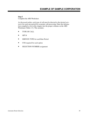 Page 630Step 5
Complete the ARS Worksheet.
 
As discussed earlier, each type of call must be directed to the desired serv-
ice(s) for each rate period for economic call processing. Enter the informa-
tion compiled so far in this chapter into the proper columns on the ARS
Worksheet (Table 2-3). This includes:
•TYPE OF CALL
•OPT # 
•SERVICE TYPE for each Rate Period 
•COS required for each option
•SELECTION NUMBER assignment 
Description
EXAMPLE OF SAMPLE CORPORATION
Automatic Route Selection39 