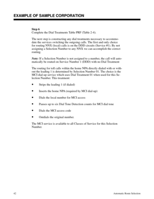 Page 633Step 6
Complete the Dial Treatments Table PRF (Table 2-4).
The next step is constructing any dial treatments necessary to accommo-
date the services switching the outgoing calls. The first and only choice
for routing NNX (local) calls is on the DDD circuits (Service #1). By not
assigning a Selection Number to any NNX we can accomplish the correct
routing. 
Note:
 If a Selection Number is not assigned to a number, the call will auto-
matically be routed on Service Number 1 (DDD) with no Dial Treatment
....