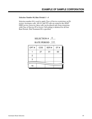 Page 640Selection Number 04, Rate Periods 1 - 4
Selection number 04 is used to apply Class of Service restrictions on Di-
rectory Assistance calls. All 411 and 555 calls are routed to the AT&T
DDD service; however, these calls can be placed only from extensions
with Class of Service 05 or lower. Call routing is identical for all four
Rate Periods. Dial Treatment 00 is specified.
 
01850C75
OPT # COS SER # DT #
1
2
3
16
SELECTION #
RATE PERIOD
27 01 00
4
1-4
Description
EXAMPLE OF SAMPLE CORPORATION
Automatic...