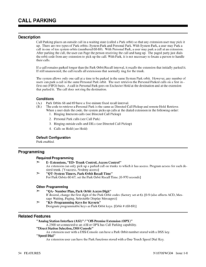 Page 65CALL PARKING
Description
Call Parking places an outside call in a waiting state (called a Park orbit) so that any extension user may pick it
up.  There are two types of Park orbits: System Park and Personal Park. With System Park, a user may Park a
call in one of ten system orbits (numbered 60-69).  With Personal Park, a user may park a call at an extension.
After parking the call, the user can Page the person receiving the call and hang up.  The paged party just dials
the orbit code from any extension...