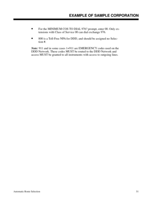 Page 642•For the MINIMUM COS TO DIAL 976? prompt, enter 00. Only ex-
tensions with Class of Service 00 can dial exchange 976. 
•800 is a Toll-Free NPA for DDD, and should be assigned no Selec-
tion #.
Note: 
911 and in some cases 1+911 are EMERGENCY codes used on the
DDD Network. These codes MUST be routed to the DDD Network and
access MUST be granted to all instruments with access to outgoing lines.
Description
EXAMPLE OF SAMPLE CORPORATION
Automatic Route Selection51 