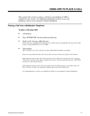 Page 668USING ARS TO PLACE A CALL
This section tells you how to place a call from your telephone if ARS is
enabled for your system.  For additional information on how to use your
telephone, refer to your extension’s Feature Handbook.
Placing a Call from a Multibutton Telephone
To place a call using ARS:
•Lift handset.
•Press INTERCOM. You hear Intercom dial tone.
•Dial 9 or 90. You hear ARS dial tone.
Check with your communications manager to see which code you should dial. You may also be able
to press a...