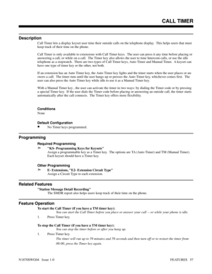 Page 68CALL TIMER
Description
Call Timer lets a display keyset user time their outside calls on the telephone display.  This helps users that must
keep track of their time on the phone.
Call Timer is only available to extensions with Call Timer keys.  The user can press it any time before placing or
answering a call, or while on a call.  The Timer key also allows the user to time Intercom calls, or use the idle
telephone as a stopwatch.  There are two types of Call Timer keys, Auto Timer and Manual Timer.  A...