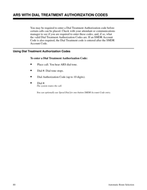 Page 671ARS WITH DIAL TREATMENT AUTHORIZATION CODES
You may be required to enter a Dial Treatment Authorization code before
certain calls can be placed. Check with your attendant or communications
manager to see if you are required to enter these codes, and, if so, what
the valid Dial Treatment Authorization Codes are. If an SMDR Account
Code is also required, the Dial Treatment code is entered after the SMDR
Account Code.
Using Dial Treatment Authorization Codes
To enter a Dial Treatment Authorization Code:...