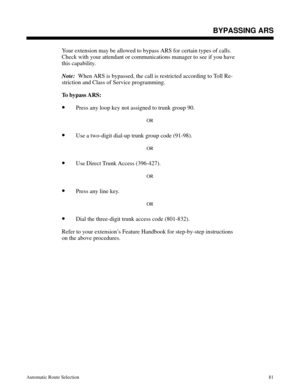 Page 672BYPASSING ARS
Your extension may be allowed to bypass ARS for certain types of calls.
Check with your attendant or communications manager to see if you have
this capability. 
Note: 
 When ARS is bypassed, the call is restricted according to Toll Re-
striction and Class of Service programming.
To bypass ARS:
•Press any loop key not assigned to trunk group 90.
OR
•Use a two-digit dial-up trunk group code (91-98).
OR
•Use Direct Trunk Access (396-427).
OR
•Press any line key.
OR
•Dial the three-digit trunk...