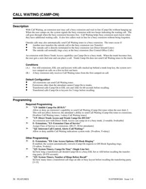 Page 69CALL WAITING (CAMP-ON)
Description
With Call Waiting, an extension user may call a busy extension and wait in line (Camp-On) without hanging up.
When the user camps-on, the system signals the busy extension with two beeps indicating the waiting call.  The
call goes through when the busy extension becomes free.  Call Waiting helps busy extension users know when
they have additional waiting calls.  It also lets callers wait in line for a busy extension without being forgotten.
Outside calls may also...