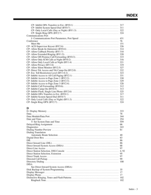 Page 694CP- Inhibit OPA Transfers to Ext. (BY0:1) . . . . . . . . . . . . . . . . . . . . . . . . . . . . . . . . . . . . .  317
CP- Inhibit System Speed Dial (BY0:7) . . . . . . . . . . . . . . . . . . . . . . . . . . . . . . . . . . . . . . . .  311
CP- Only Local Calls (Day or Night) (BY1:3) . . . . . . . . . . . . . . . . . . . . . . . . . . . . . . . . . . .  322
CP- Single Ring OPX (BY2:7) . . . . . . . . . . . . . . . . . . . . . . . . . . . . . . . . . . . . . . . . . . . . . . .  324
Communications...