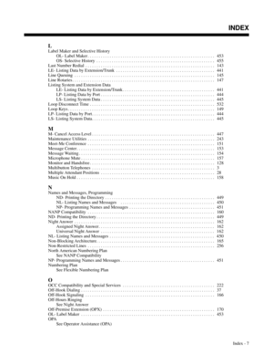 Page 698L
Label Maker and Selective History
OL- Label Maker . . . . . . . . . . . . . . . . . . . . . . . . . . . . . . . . . . . . . . . . . . . . . . . . . . . . . . . . . .  453
OS- Selective History . . . . . . . . . . . . . . . . . . . . . . . . . . . . . . . . . . . . . . . . . . . . . . . . . . . . . . 455
Last Number Redial . . . . . . . . . . . . . . . . . . . . . . . . . . . . . . . . . . . . . . . . . . . . . . . . . . . . . . . . . . .  143
LE- Listing Data by Extension/Trunk . . . . . . . . . . . ....