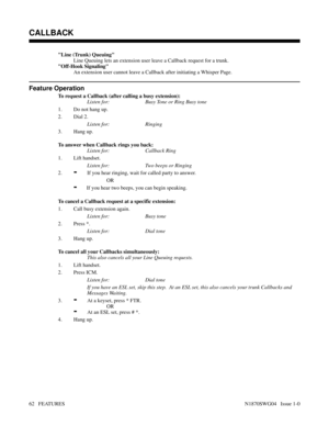 Page 73Line (Trunk) Queuing
Line Queuing lets an extension user leave a Callback request for a trunk.
Off-Hook Signaling
An extension user cannot leave a Callback after initiating a Whisper Page.
Feature Operation
To request a Callback (after calling a busy extension):
Listen for: Busy Tone or Ring Busy tone
1. Do not hang up.
2. Dial 2.
Listen for: Ringing
3. Hang up.
To answer when Callback rings you back:
Listen for: Callback Ring
1. Lift handset.
Listen for: Two beeps or Ringing
2.
-If you hear ringing,...