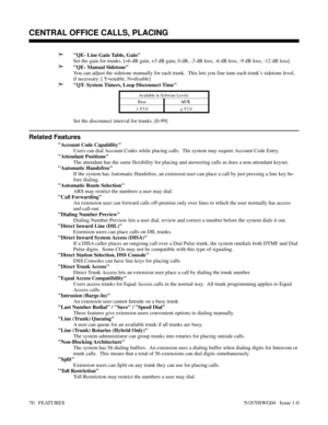 Page 81➣QE- Line Gain Table, Gain
Set the gain for trunks. [+6 dB gain, +3 dB gain, 0 dB, -3 dB loss, -6 dB loss, -9 dB loss, -12 dB loss]
➣QE- Manual Sidetone
You can adjust the sidetone manually for each trunk.  This lets you fine tune each trunk’s sidetone level,
if necessary. [ Y=enable, N=disable]
➣QT- System Timers, Loop Disconnect Time 
Available in Software Levels:
BaseAUX 
> 
Y5.0
> 
Y2.0
Set the disconnect interval for trunks. [0-99]
Related Features
Account Code Capability
Users can dial Account...