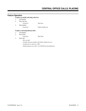 Page 82Feature Operation
To place an outside call using a line key:
1. Lift handset.
2. Press line key
Listen for: Dial tone
3. Dial number.
Listen for: Digits dialing out
To place a call using dial-up codes:
1. Lift handset.
2. Press ICM.
Listen for: Dial Tone
3. Dial code.
You can dial:
A trunk extension number (See Direct Trunk Access)
A trunk access code (e.g., 801)
Trunk group access code - 9 or 90-98 (See Line Rotaries)
Features: Introduction - Direct Trunk Access
CENTRAL OFFICE CALLS, PLACING
N1870SWG04...