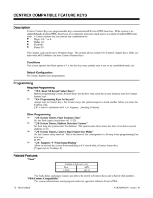 Page 83CENTREX COMPATIBLE FEATURE KEYS
Description
Centrex Feature Keys are programmable keys customized with Centrex/PBX functions.  If the system is in-
stalled behind a Centrex/PBX, these keys give extension users one-touch access to complex Centrex/PBX func-
tions.  A Centrex feature key can contain any combination of:
•Digits 0-9, * or #
•Delay (D)
•Flash (F)
•Pause (P)
The Centrex code can be up to 10 entries long.  The system allows a total of 41 Centrex Feature Keys. Only sys-
tems with AUX Modules can...