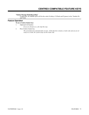 Page 84Station Message Detail Recording
If applicable, the SMDR report will list the codes D (delay), F (Flash) and P (pause) in the ’Number Di-
aled’ field.
Feature Operation
To use a Centrex feature key:
1. (Optional) Lift handset.
If you are already on a call, skip this step.
2. Press Centrex feature key.
The stored function automatically executes.  If the function contains a trunk code and you are al-
ready on a trunk, the system strips out the trunk code.
Features: Introduction - Direct Trunk Access...