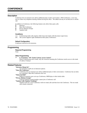 Page 87CONFERENCE
Description
Conference lets an extension user add an additional party to their conversation.  With Conference, a user may
join in a three-way telephone meeting without leaving the office.  The added call may be an Intercom or outside
call.
In addition to Conference, the following features also allow three-party calls:
•Intrusion
•Meet-Me-Conference
•Privacy Release Groups
•Tandem Calls
Conditions 
(A.) Conferencing trunk calls requires either loop start trunks with disconnect supervision.
(B.)...