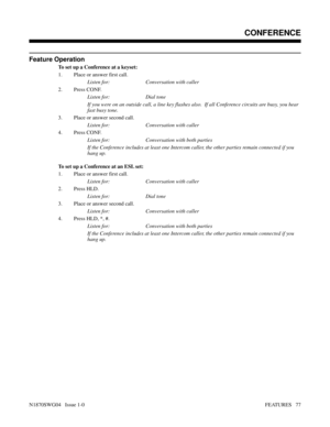 Page 88Feature Operation
To set up a Conference at a keyset:
1. Place or answer first call.
Listen for: Conversation with caller
2. Press CONF.
Listen for: Dial tone
If you were on an outside call, a line key flashes also.  If all Conference circuits are busy, you hear
fast busy tone.
3. Place or answer second call.
Listen for: Conversation with caller
4. Press CONF.
Listen for: Conversation with both parties
If the Conference includes at least one Intercom caller, the other parties remain connected if you
hang...