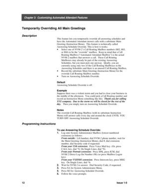 Page 16    Chapter 3:  Customizing Automated Attendant Features
12Issue 1-0
Temporarily Overriding All Main Greetings
Description
This feature lets you temporarily override all answering schedules and
have the Automated Attendant answer calls with a substitute Main
Greeting (Instruction Menu).  This feature is technically called
Answering Schedule Override. This is how it works:
· 
Select one of NVM-2’s Call Routing Mailbox numbers (802, 803,
or 804) to be the “override” mailbox.  Keep in mind that a Call...