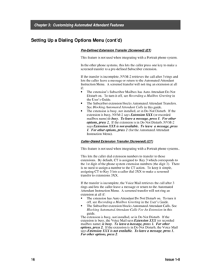 Page 20    Chapter 3:  Customizing Automated Attendant Features
16Issue 1-0
Setting Up a Dialing Options Menu (cont’d)
Pre-Defined Extension Transfer [Screened] (ET)
This feature is not used when integrating with a Portrait phone system.
In the other phone systems, this lets the caller press one key to make a
screened transfer to a pre-defined Subscriber extension.
If the transfer is incomplete, NVM-2 retrieves the call after 3 rings and
lets the caller leave a message or return to the Automated Attendant...