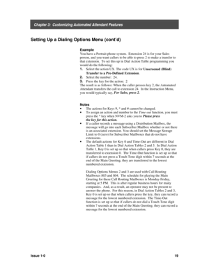 Page 23    Chapter 3:  Customizing Automated Attendant Features
Issue 1-019
Setting Up a Dialing Options Menu (cont’d)
Example
You have a Portrait phone system.  Extension 24 is for your Sales
person, and you want callers to be able to press 2 to make a transfer to
that extension.  To set this up in Dial Action Table programming you
would do the following:
1. 
Select the action UX. The code UX is for 
Unscreened (Blind)
Transfer to a Pre-Defined Extension.
2. 
Select the number:  24.
3. 
Press the key for the...