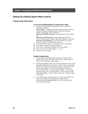 Page 24    Chapter 3:  Customizing Automated Attendant Features
20Issue 1-0
Setting Up a Dialing Options Menu (cont’d)
Programming Instructions
To set up the dialing options in a Dial Action Table:
1. Log onto System Administrator Mailbox (lowest numbered
extension) as follows:
From outside:
  Lift handset, dial NVM-2 phone number, wait for
the Main Greeting (Instruction Menu), dial #, dial extension
number, dial Security code if requested.
From your VS/DS01 extension:
  Press Intercom key, press MSG
key.
From...