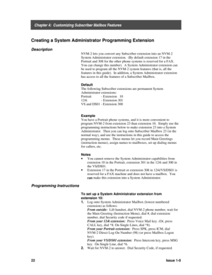 Page 26    Chapter 4:  Customizing Subscriber Mailbox Features
22Issue 1-0
Creating a System Administrator Programming Extension
Description
NVM-2 lets you convert any Subscriber extension into an NVM-2
System Administrator extension.  (By default extension 17 in the
Portrait and 308 for the other phone systems is reserved for a FAX.
You can change this number).  A System Administrator extension can
be used to program all the NVM-2 system features (that is, all the
features in this guide).  In addition, a...