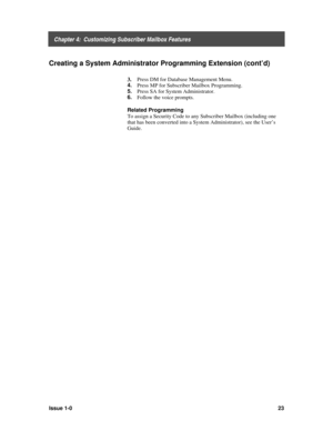Page 27    Chapter 4:  Customizing Subscriber Mailbox Features
Issue 1-023
Creating a System Administrator Programming Extension (cont’d)
3. Press DM for Database Management Menu.
4. 
Press MP for Subscriber Mailbox Programming.
5. 
Press SA for System Administrator.
6. 
Follow the voice prompts.
Related Programming
To assign a Security Code to any Subscriber Mailbox (including one
that has been converted into a System Administrator), see the User’s
Guide. 