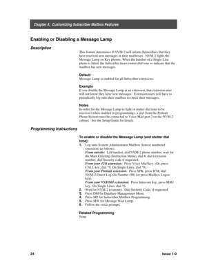 Page 28    Chapter 4:  Customizing Subscriber Mailbox Features
24Issue 1-0
Enabling or Disabling a Message Lamp
Description
This feature determines if NVM-2 will inform Subscribers that they
have received new messages in their mailboxes.  NVM-2 lights the
Message Lamp on Key phones. When the handset of a Single Line
phone is lifted, the Subscriber hears stutter dial tone to indicate that the
mailbox has new messages.
Default
Message Lamp is enabled for all Subscriber extensions.
Example
If you disable the...