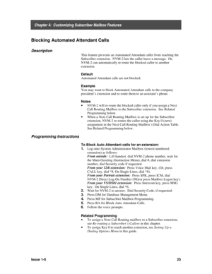 Page 29    Chapter 4:  Customizing Subscriber Mailbox Features
Issue 1-025
Blocking Automated Attendant Calls
Description
This feature prevents an Automated Attendant caller from reaching the
Subscriber extension.  NVM-2 lets the caller leave a message.  Or,
NVM-2 can automatically re-route the blocked caller to another
extension.
Default
Automated Attendant calls are not blocked.
Example
You may want to block Automated Attendant calls to the company
president’s extension and re-route them to an assistant’s...